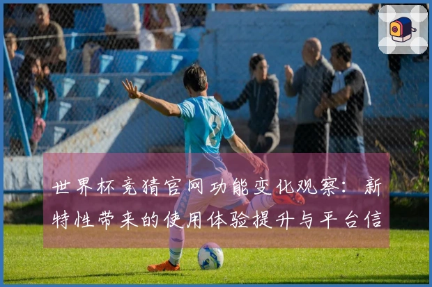 世界杯竞猜官网功能变化观察：新特性带来的使用体验提升与平台信息整合分析