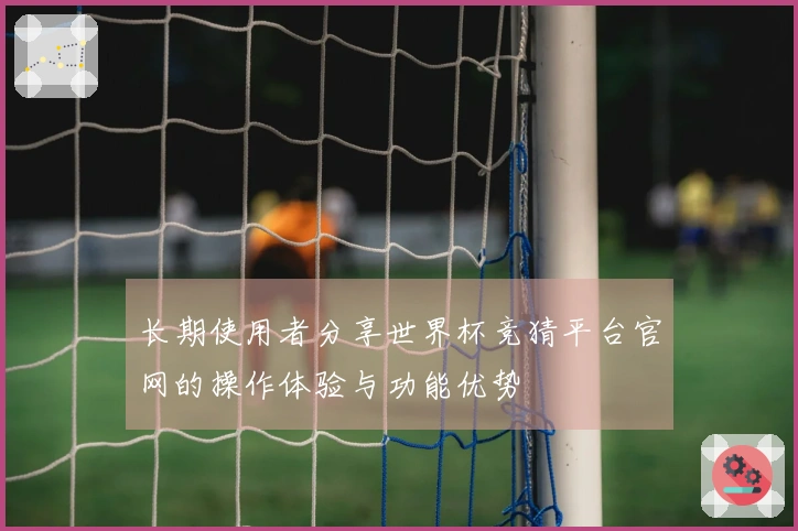 长期使用者分享世界杯竞猜平台官网的操作体验与功能优势