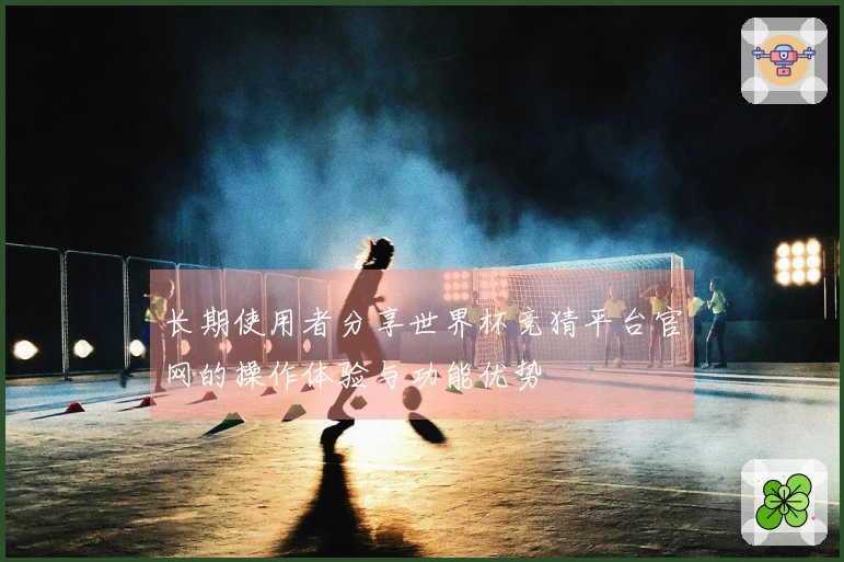 长期使用者分享世界杯竞猜平台官网的操作体验与功能优势